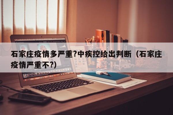 石家庄疫情多严重?中疾控给出判断（石家庄疫情严重不?）