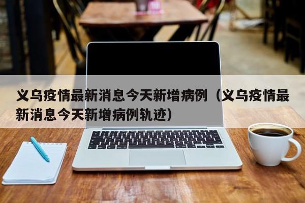 义乌疫情最新消息今天新增病例（义乌疫情最新消息今天新增病例轨迹）
