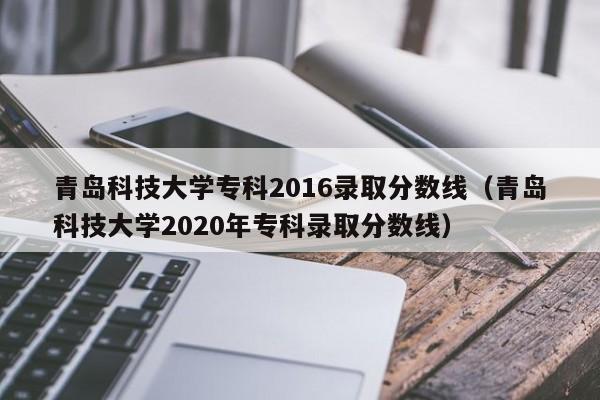 青岛科技大学专科2016录取分数线（青岛科技大学2020年专科录取分数线）