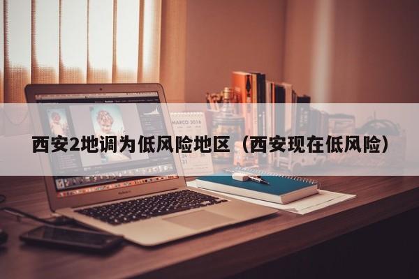 西安2地调为低风险地区（西安现在低风险）