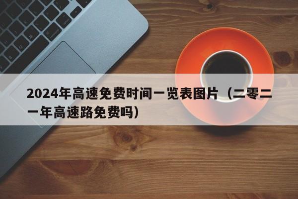 2024年高速免费时间一览表图片（二零二一年高速路免费吗）