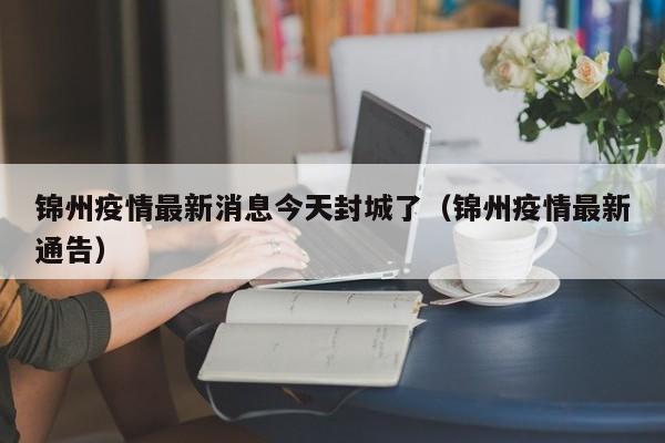 锦州疫情最新消息今天封城了（锦州疫情最新通告）