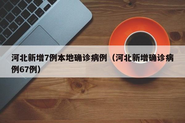 河北新增7例本地确诊病例（河北新增确诊病例67例）