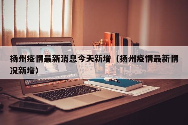 扬州疫情最新消息今天新增（扬州疫情最新情况新增）