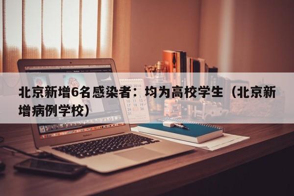 北京新增6名感染者：均为高校学生（北京新增病例学校）