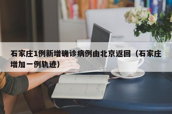 石家庄1例新增确诊病例由北京返回（石家庄增加一例轨迹）