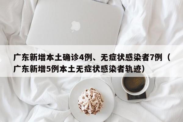 广东新增本土确诊4例、无症状感染者7例（广东新增5例本土无症状感染者轨迹）