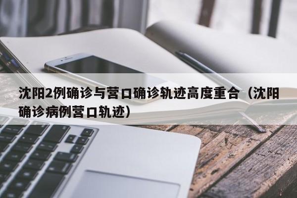 沈阳2例确诊与营口确诊轨迹高度重合（沈阳确诊病例营口轨迹）