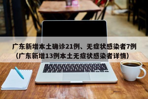 广东新增本土确诊21例、无症状感染者7例（广东新增13例本土无症状感染者详情）