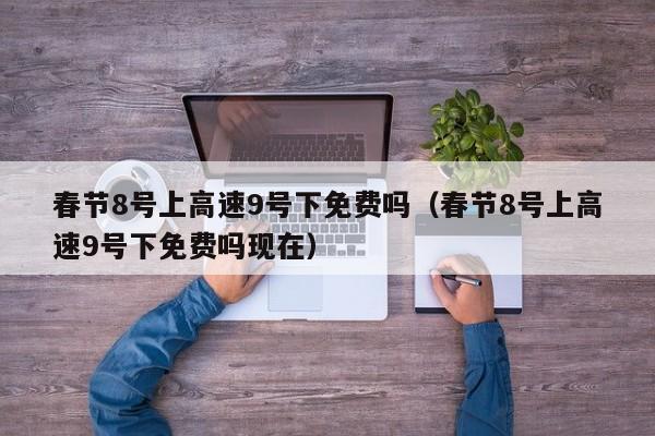 春节8号上高速9号下免费吗（春节8号上高速9号下免费吗现在）