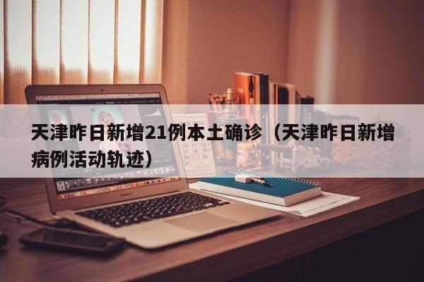 天津昨日新增21例本土确诊（天津昨日新增病例活动轨迹）