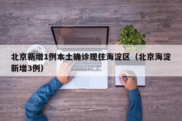 北京新增1例本土确诊现住海淀区（北京海淀新增3例）