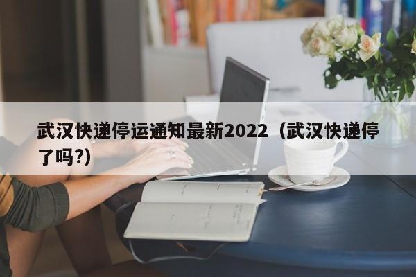 武汉快递停运通知最新2022（武汉快递停了吗?）