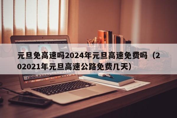 元旦免高速吗2024年元旦高速免费吗（202021年元旦高速公路免费几天）