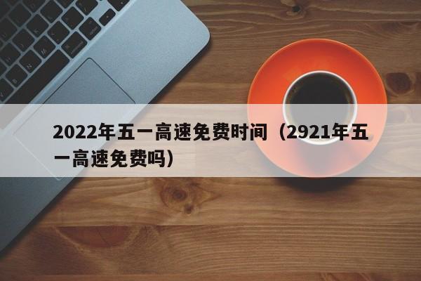 2022年五一高速免费时间（2921年五一高速免费吗）