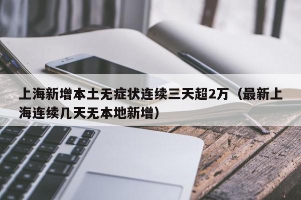 上海新增本土无症状连续三天超2万（最新上海连续几天无本地新增）