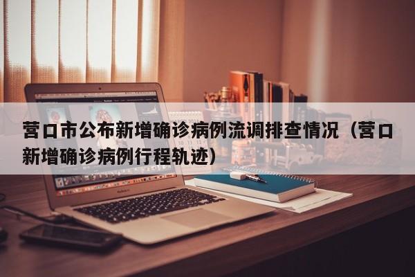 营口市公布新增确诊病例流调排查情况（营口新增确诊病例行程轨迹）