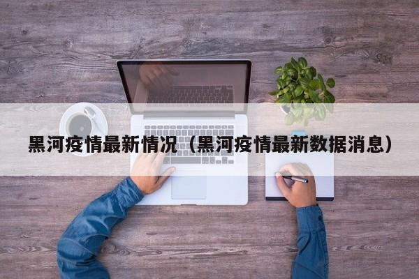 黑河疫情最新情况（黑河疫情最新数据消息）
