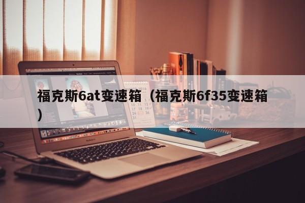 福克斯6at变速箱（福克斯6f35变速箱）