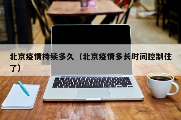 北京疫情持续多久（北京疫情多长时间控制住了）