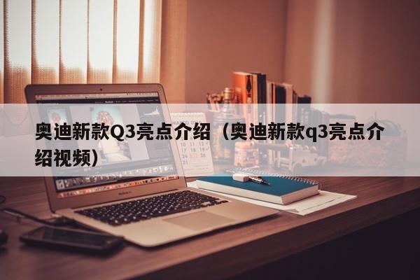 奥迪新款Q3亮点介绍（奥迪新款q3亮点介绍视频）