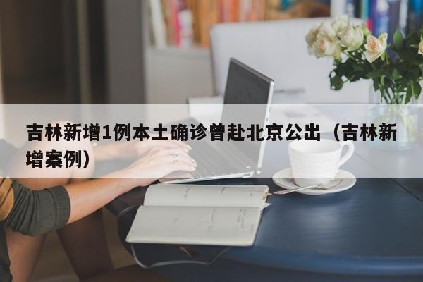 吉林新增1例本土确诊曾赴北京公出（吉林新增案例）