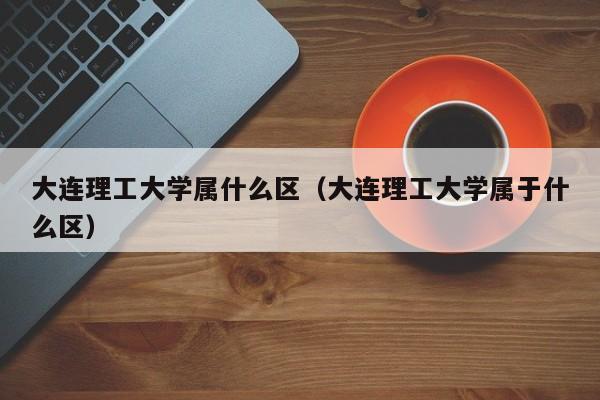 大连理工大学属什么区（大连理工大学属于什么区）