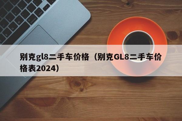 别克gl8二手车价格（别克GL8二手车价格表2024）