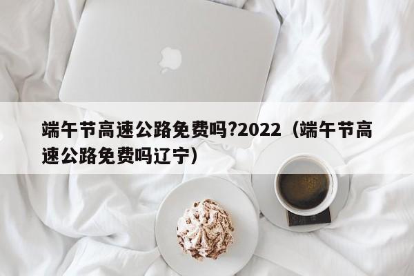 端午节高速公路免费吗?2022（端午节高速公路免费吗辽宁）