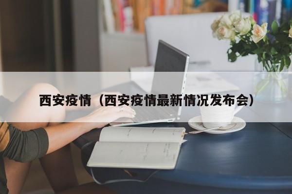 西安疫情（西安疫情最新情况发布会）