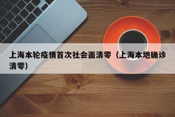 上海本轮疫情首次社会面清零（上海本地确诊清零）