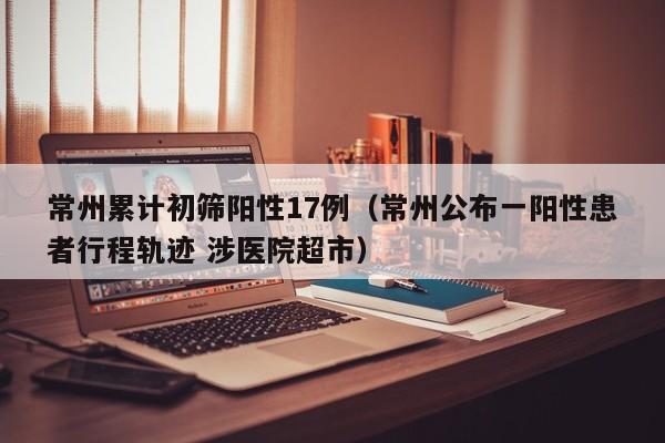 常州累计初筛阳性17例（常州公布一阳性患者行程轨迹 涉医院超市）