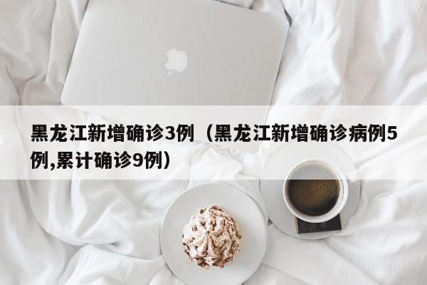 黑龙江新增确诊3例（黑龙江新增确诊病例5例,累计确诊9例）