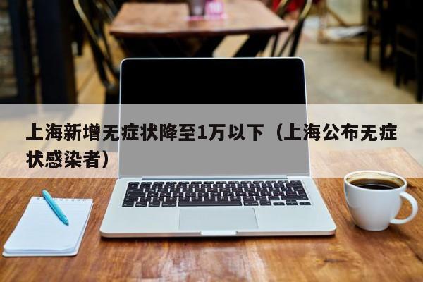 上海新增无症状降至1万以下（上海公布无症状感染者）
