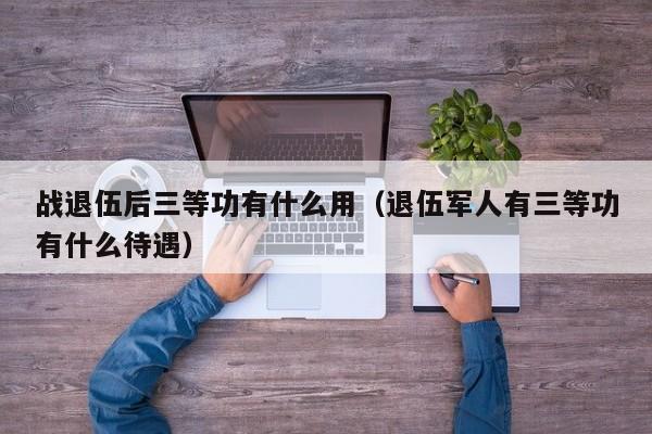 战退伍后三等功有什么用（退伍军人有三等功有什么待遇）