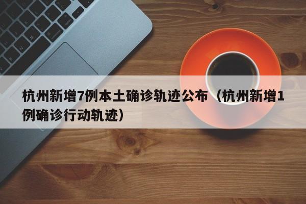 杭州新增7例本土确诊轨迹公布（杭州新增1例确诊行动轨迹）