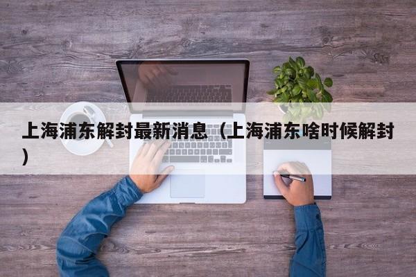 上海浦东解封最新消息（上海浦东啥时候解封）