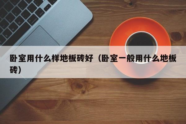 卧室用什么样地板砖好（卧室一般用什么地板砖）