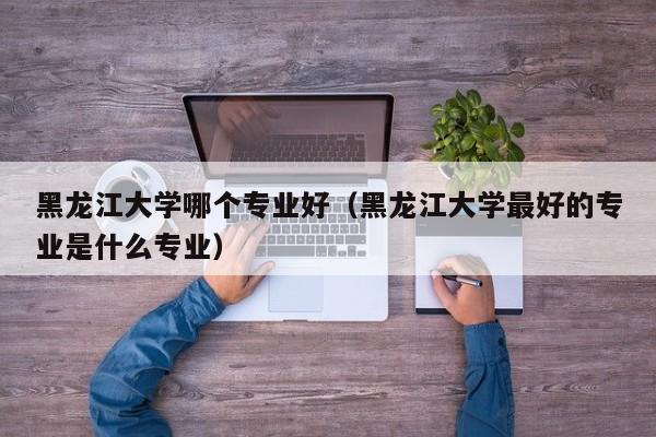 黑龙江大学哪个专业好（黑龙江大学最好的专业是什么专业）
