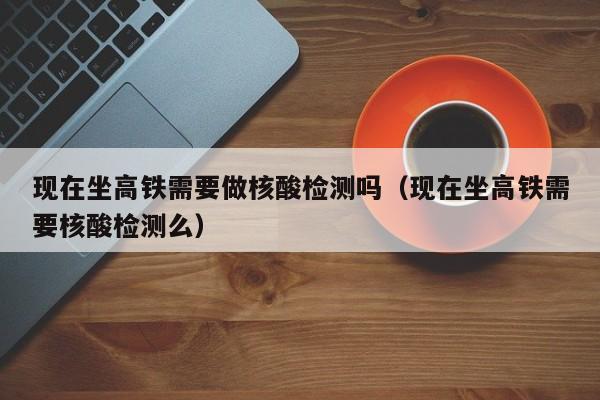 现在坐高铁需要做核酸检测吗（现在坐高铁需要核酸检测么）