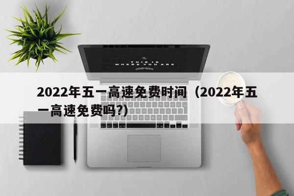 2022年五一高速免费时间（2022年五一高速免费吗?）