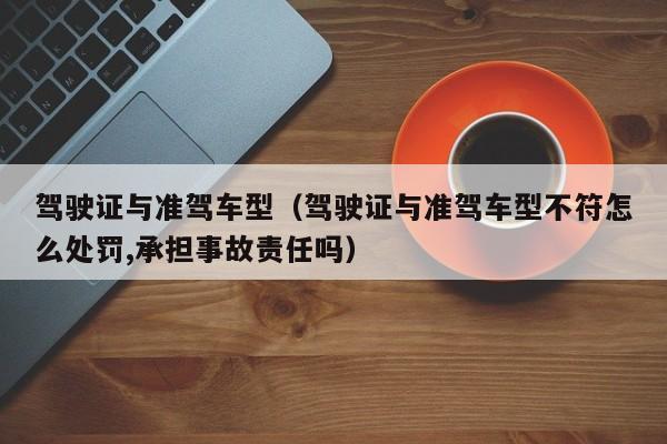 驾驶证与准驾车型（驾驶证与准驾车型不符怎么处罚,承担事故责任吗）
