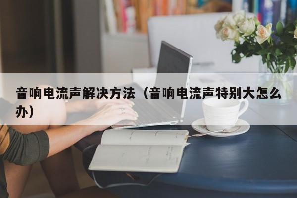 音响电流声解决方法（音响电流声特别大怎么办）