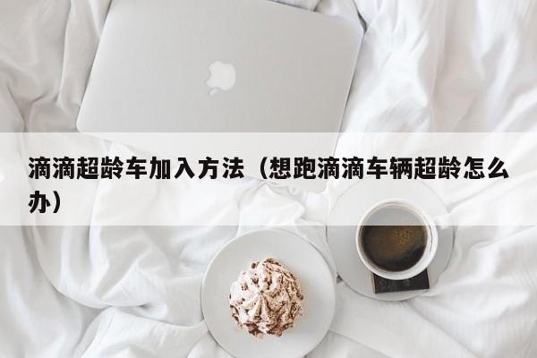滴滴超龄车加入方法（想跑滴滴车辆超龄怎么办）
