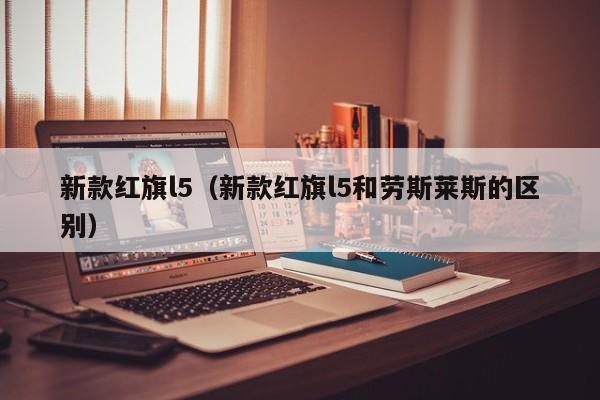 新款红旗l5（新款红旗l5和劳斯莱斯的区别）