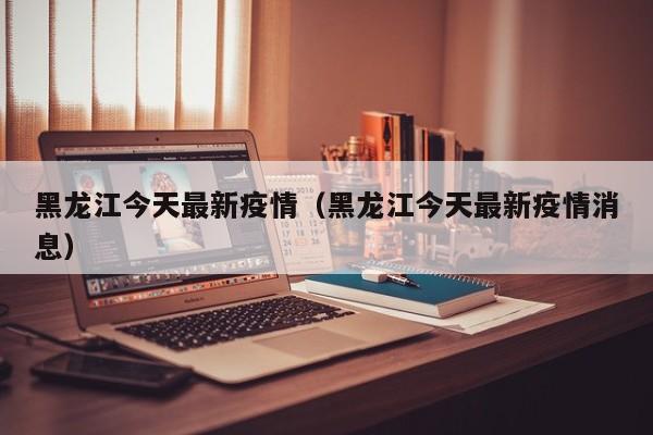 黑龙江今天最新疫情（黑龙江今天最新疫情消息）