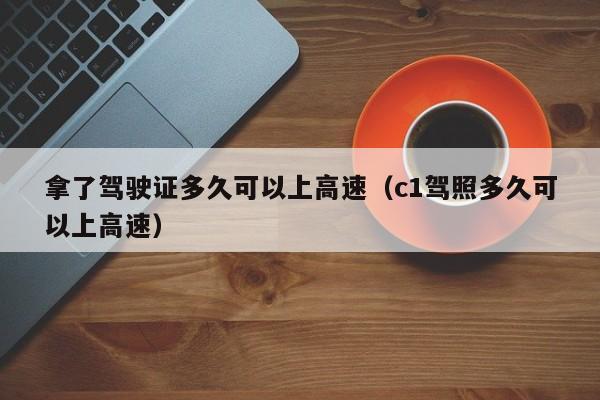 拿了驾驶证多久可以上高速（c1驾照多久可以上高速）