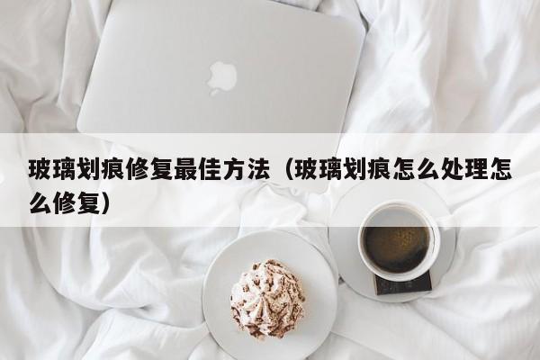 玻璃划痕修复最佳方法（玻璃划痕怎么处理怎么修复）