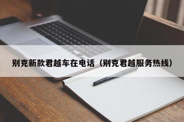 别克新款君越车在电话（别克君越服务热线）