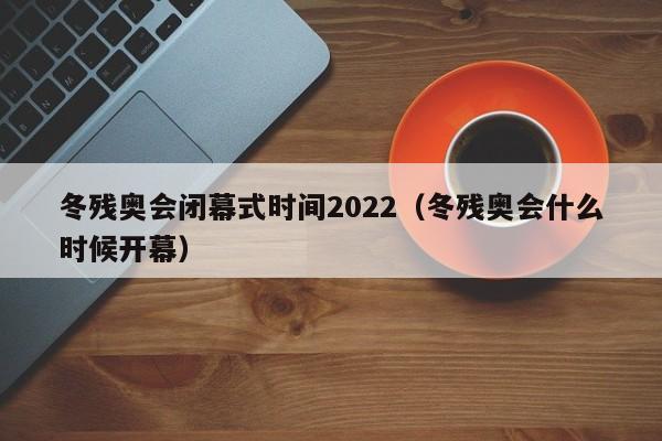 冬残奥会闭幕式时间2022（冬残奥会什么时候开幕）